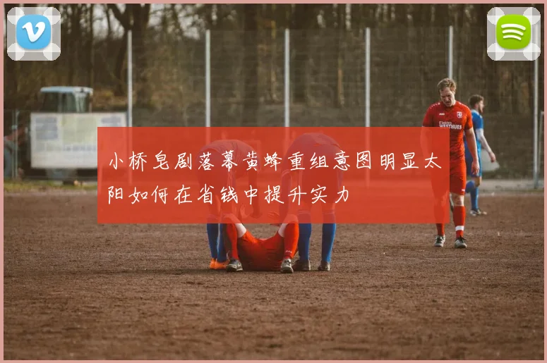 小桥皂剧落幕黄蜂重组意图明显太阳如何在省钱中提升实力