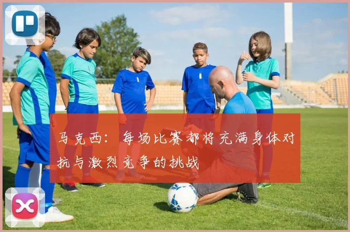 马克西：每场比赛都将充满身体对抗与激烈竞争的挑战