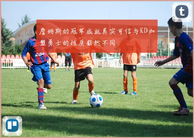 詹姆斯的冠军成就真实可信与KD加盟勇士的性质截然不同