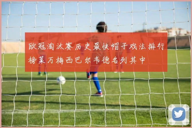 欧冠淘汰赛历史最快帽子戏法排行榜莱万梅西巴尔韦德名列其中