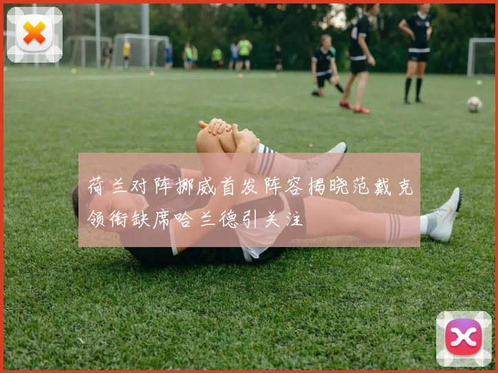 荷兰对阵挪威首发阵容揭晓范戴克领衔缺席哈兰德引关注