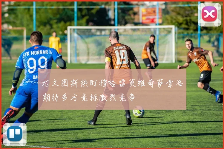尤文图斯热盯穆哈雷莫维奇萨索洛期待多方竞标激烈竞争