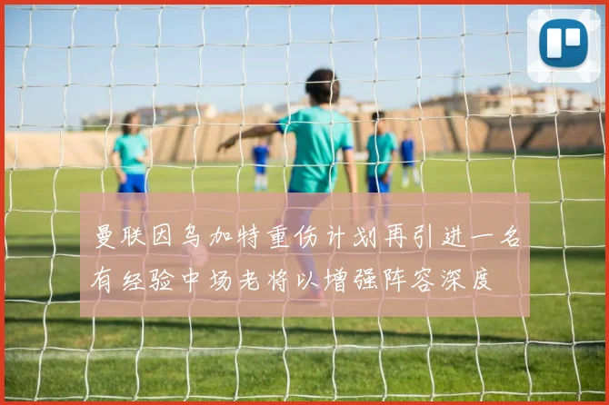 曼联因乌加特重伤计划再引进一名有经验中场老将以增强阵容深度