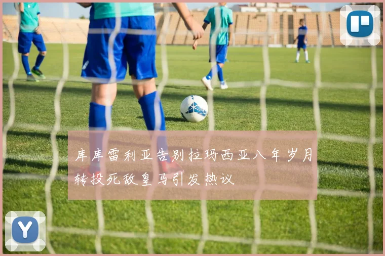 库库雷利亚告别拉玛西亚八年岁月转投死敌皇马引发热议