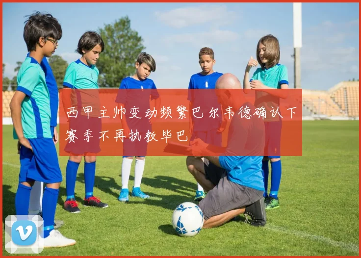 西甲主帅变动频繁巴尔韦德确认下赛季不再执教毕巴