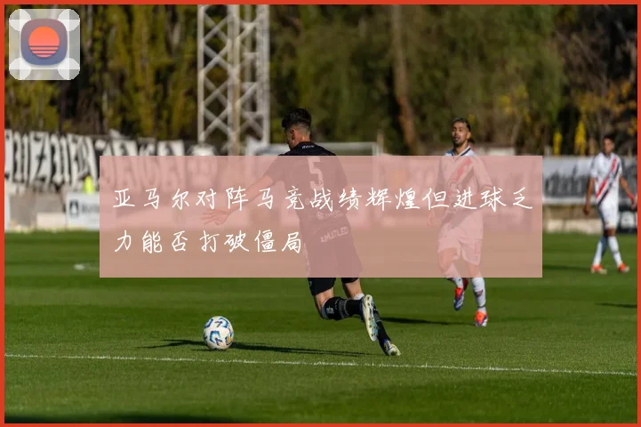 亚马尔对阵马竞战绩辉煌但进球乏力能否打破僵局