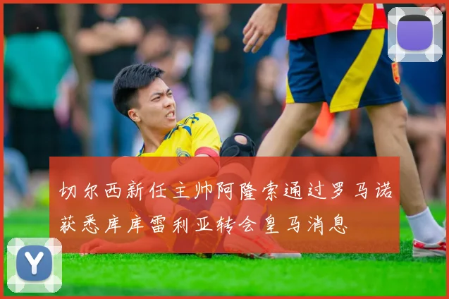 切尔西新任主帅阿隆索通过罗马诺获悉库库雷利亚转会皇马消息