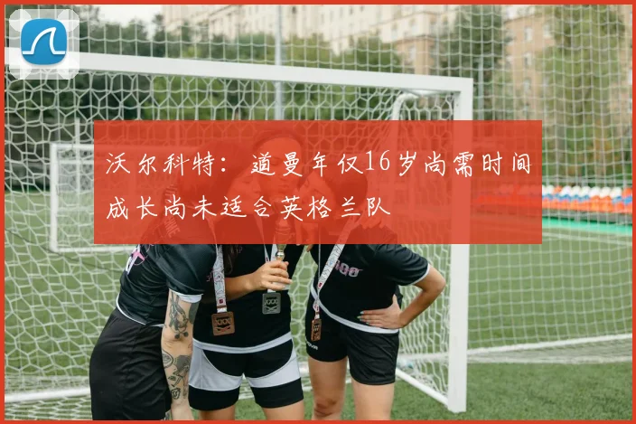 沃尔科特：道曼年仅16岁尚需时间成长尚未适合英格兰队