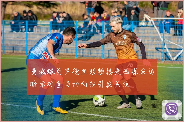 曼城球员罗德里频频接受西媒采访暗示对皇马的向往引发关注