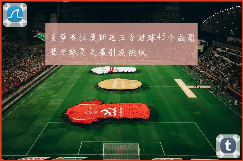 贡萨洛拉莫斯近三季进球45个成葡萄牙球员之最引发热议