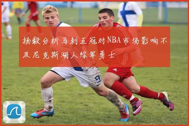 杨毅分析马刺五冠对NBA市场影响不及尼克斯湖人绿军勇士