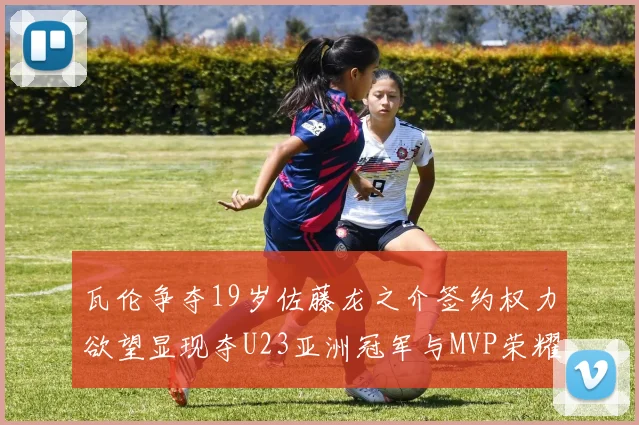 瓦伦争夺19岁佐藤龙之介签约权力欲望显现夺U23亚洲冠军与MVP荣耀
