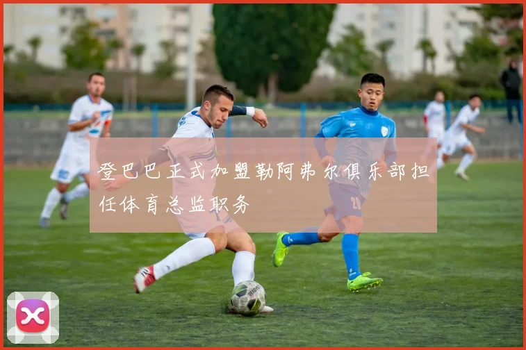 登巴巴正式加盟勒阿弗尔俱乐部担任体育总监职务