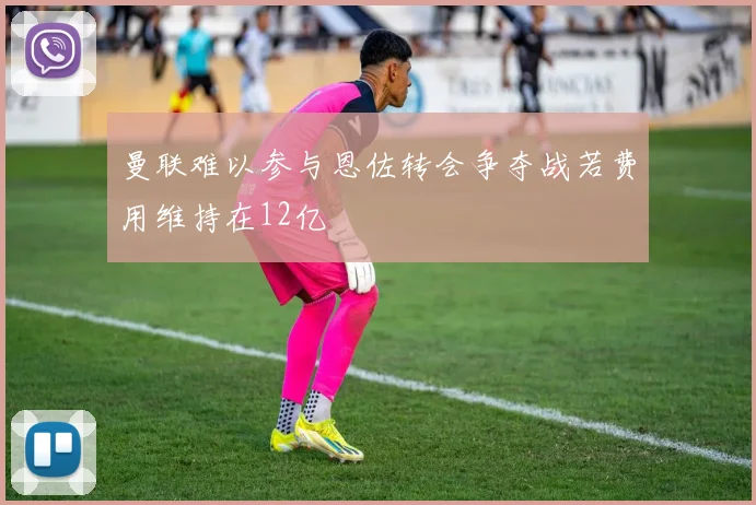 曼联难以参与恩佐转会争夺战若费用维持在12亿