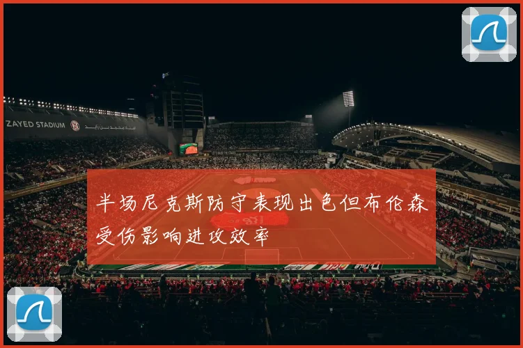 半场尼克斯防守表现出色但布伦森受伤影响进攻效率