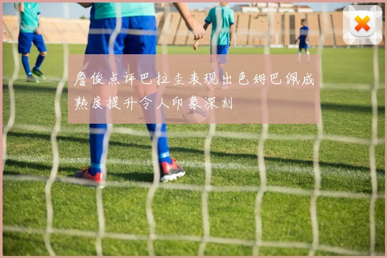 詹俊点评巴拉圭表现出色姆巴佩成熟度提升令人印象深刻