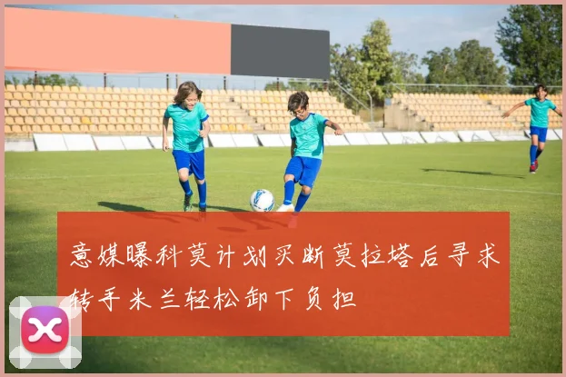 意媒曝科莫计划买断莫拉塔后寻求转手米兰轻松卸下负担
