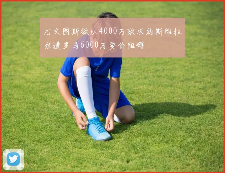 尤文图斯欲以4000万欧求购斯维拉尔遭罗马6000万要价阻碍