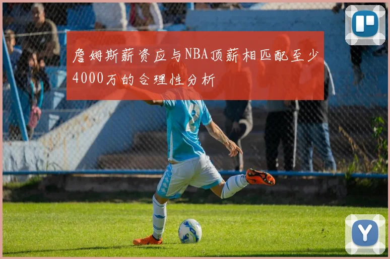 詹姆斯薪资应与NBA顶薪相匹配至少4000万的合理性分析