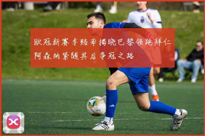 欧冠新赛季赔率揭晓巴黎领跑拜仁阿森纳紧随其后争冠之路