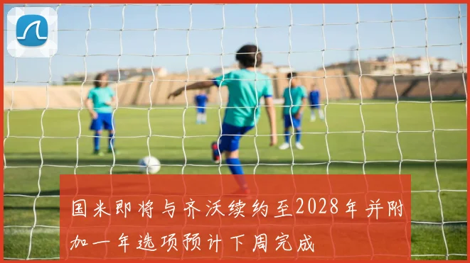 国米即将与齐沃续约至2028年并附加一年选项预计下周完成