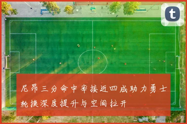 尼昂三分命中率接近四成助力勇士轮换深度提升与空间拉开
