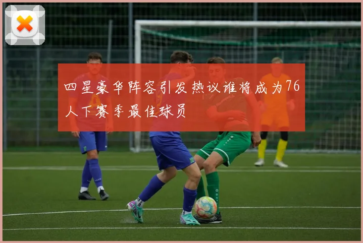四星豪华阵容引发热议谁将成为76人下赛季最佳球员
