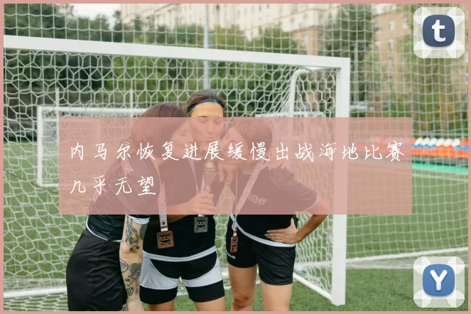 内马尔恢复进展缓慢出战海地比赛几乎无望