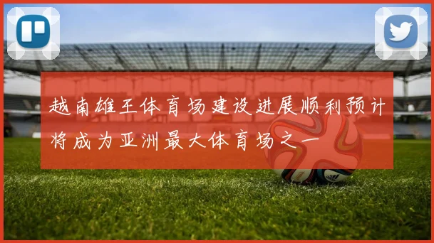 越南雄王体育场建设进展顺利预计将成为亚洲最大体育场之一