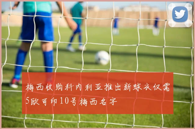 梅西收购科内利亚推出新球衣仅需5欧可印10号梅西名字