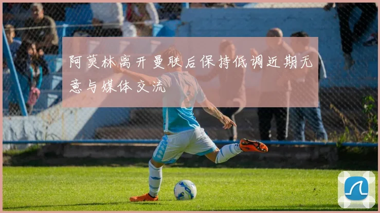 阿莫林离开曼联后保持低调近期无意与媒体交流
